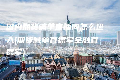 国内期货喊单直播间怎么进入(期货喊单直播室金融直播室)
