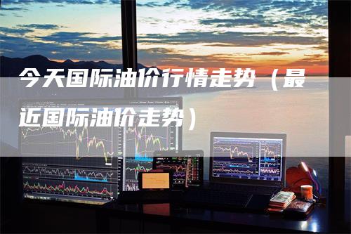 今天国际油价行情走势（最近国际油价走势）