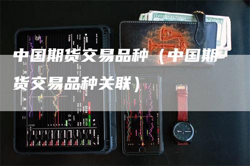 中国期货交易品种（中国期货交易品种关联）