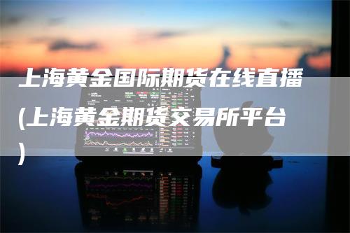 上海黄金国际期货在线直播(上海黄金期货交易所平台)