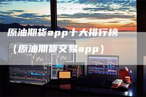 原油期货app十大排行榜（原油期货交易app）