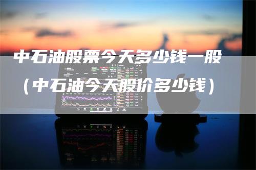 中石油股票今天多少钱一股（中石油今天股价多少钱）