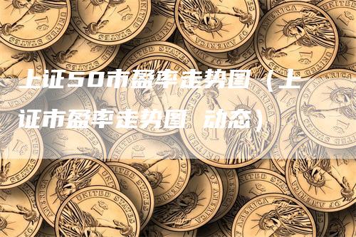 上证50市盈率走势图（上证市盈率走势图 动态）