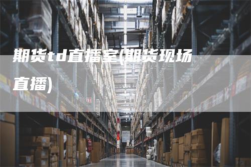 期货td直播室(期货现场直播)