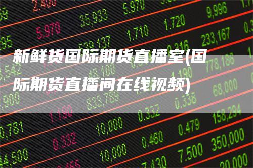 新鲜货国际期货直播室(国际期货直播间在线视频)