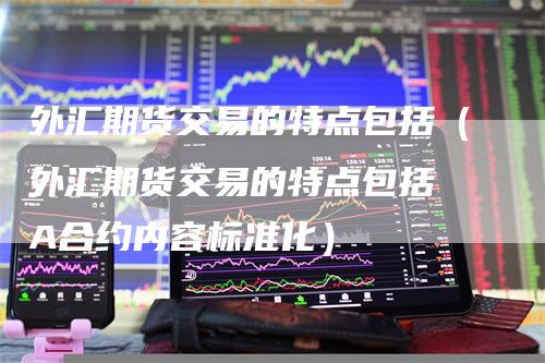 外汇期货交易的特点包括（外汇期货交易的特点包括 A合约内容标准化）