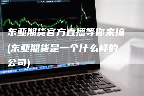 东亚期货官方直播等你来撩(东亚期货是一个什么样的公司)