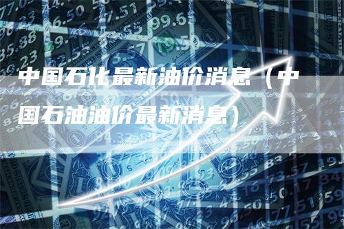 中国石化最新油价消息（中国石油油价最新消息）