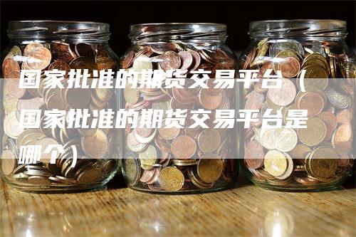 国家批准的期货交易平台（国家批准的期货交易平台是哪个）