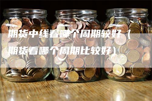 期货中线看哪个周期较好（期货看哪个周期比较好）