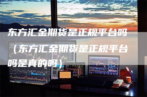 东方汇金期货是正规平台吗（东方汇金期货是正规平台吗是真的吗）