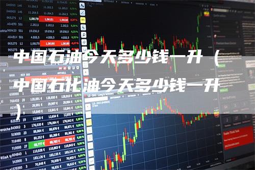 中国石油今天多少钱一升（中国石化油今天多少钱一升）