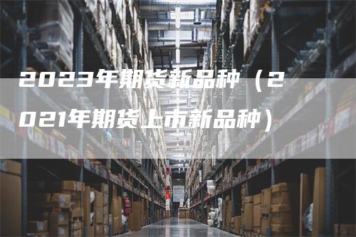 2023年期货新品种（2021年期货上市新品种）