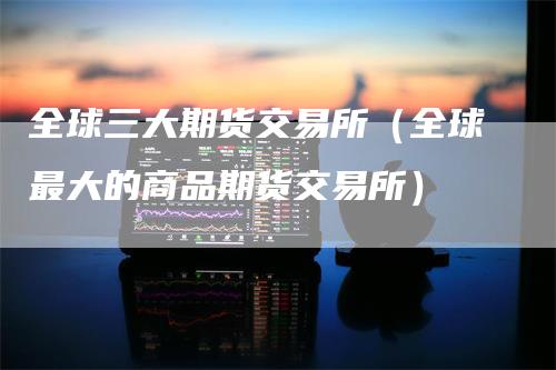 全球三大期货交易所（全球最大的商品期货交易所）