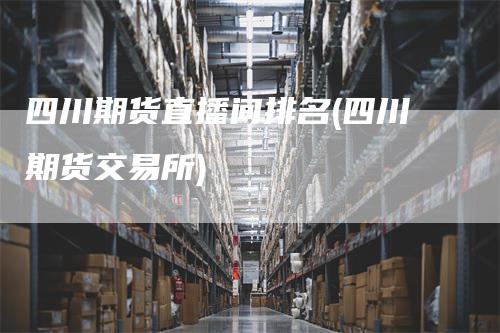 四川期货直播间排名(四川期货交易所)
