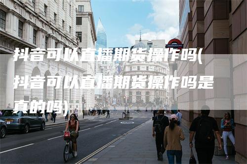 抖音可以直播期货操作吗(抖音可以直播期货操作吗是真的吗)