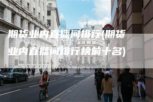 期货业内直播间排行(期货业内直播间排行榜前十名)