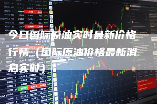 今日国际原油实时最新价格行情（国际原油价格最新消息实时）
