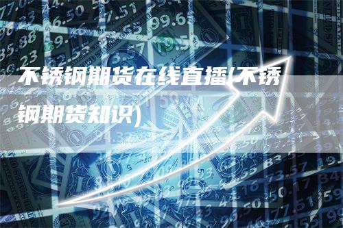 不锈钢期货在线直播(不锈钢期货知识)