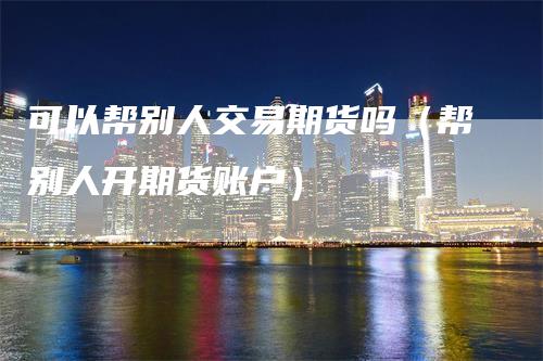 可以帮别人交易期货吗(帮别人开期货账户)