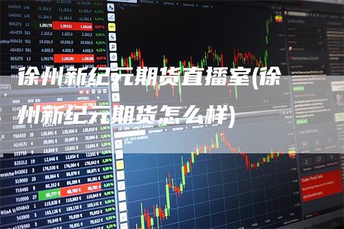 徐州新纪元期货直播室(徐州新纪元期货怎么样)