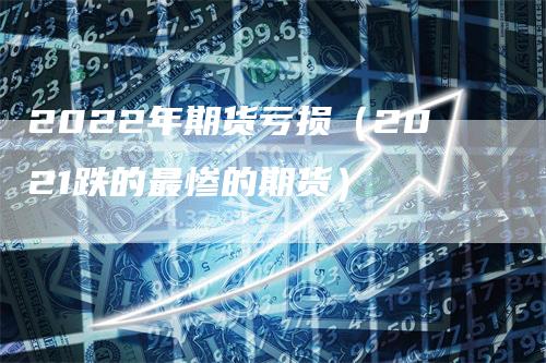2022年期货亏损（2021跌的最惨的期货）