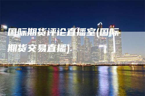 国际期货评论直播室(国际期货交易直播)