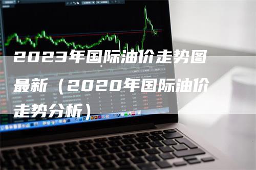 2023年国际油价走势图最新（2020年国际油价走势分析）