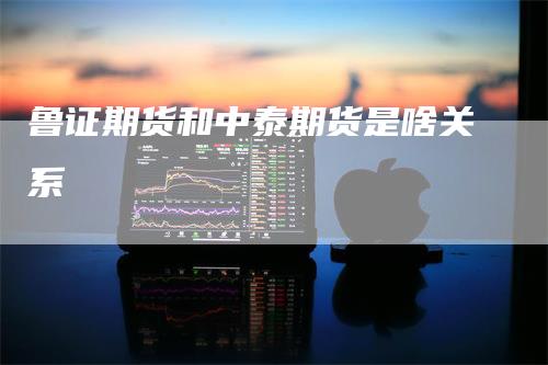 鲁证期货和中泰期货是啥关系