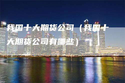 我国十大期货公司（我国十大期货公司有哪些）