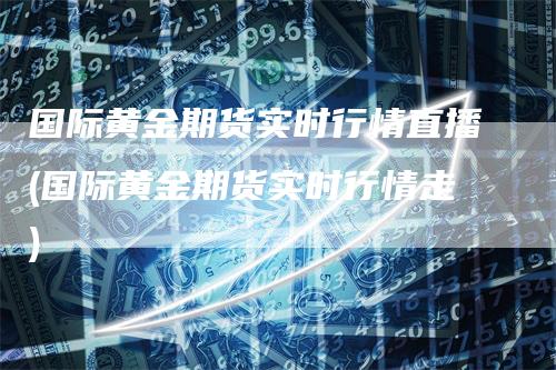 国际黄金期货实时行情直播(国际黄金期货实时行情走)