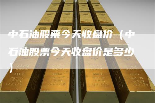中石油股票今天收盘价（中石油股票今天收盘价是多少）