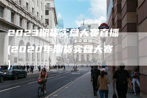 2023期货实盘大赛直播(2020年期货实盘大赛)