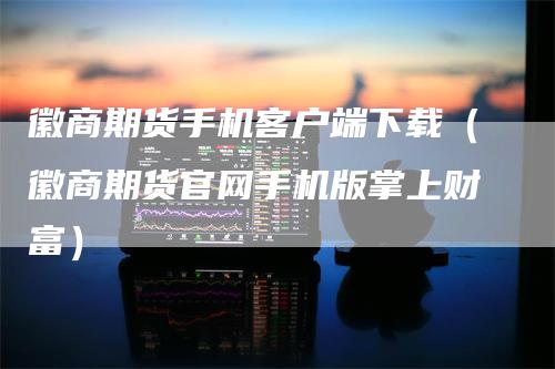 徽商期货手机客户端下载(徽商期货官网手机版掌上财富)