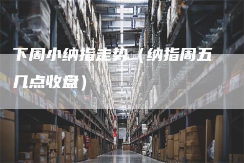 下周小纳指走势（纳指周五几点收盘）