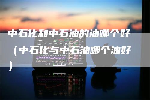中石化和中石油的油哪个好（中石化与中石油哪个油好）