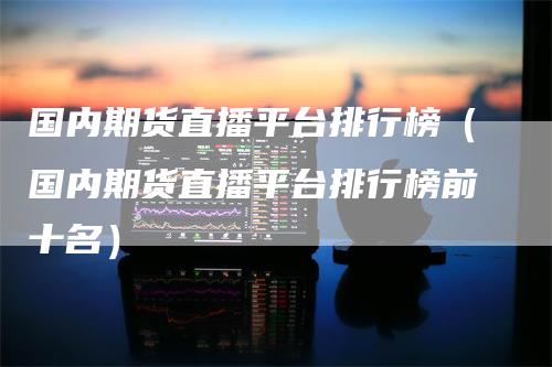 国内期货直播平台排行榜(国内期货直播平台排行榜前十名)