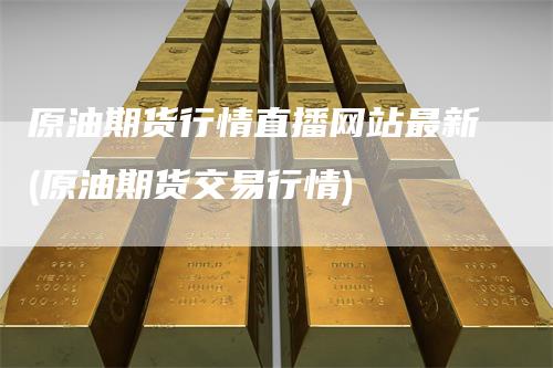 原油期货行情直播网站最新(原油期货交易行情)