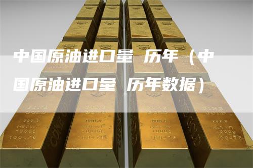 中国原油进口量 历年（中国原油进口量 历年数据）