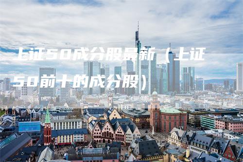 上证50成分股最新（上证50前十的成分股）