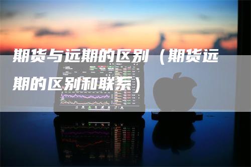 期货与远期的区别（期货远期的区别和联系）