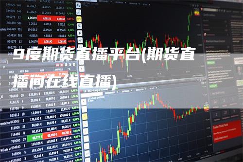 9度期货直播平台(期货直播间在线直播)