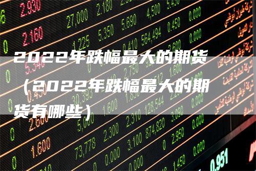 2022年跌幅最大的期货（2022年跌幅最大的期货有哪些）