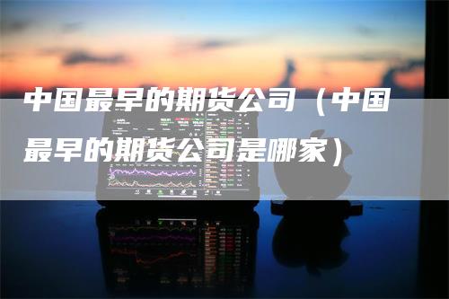 中国最早的期货公司（中国最早的期货公司是哪家）