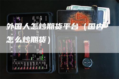 外国人怎炒期货平台（国内怎么炒期货）