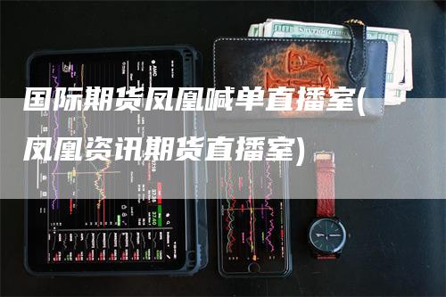 国际期货凤凰喊单直播室(凤凰资讯期货直播室)