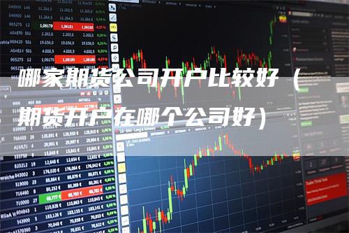 哪家期货公司开户比较好（期货开户在哪个公司好）