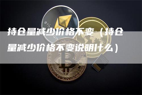 持仓量减少价格不变（持仓量减少价格不变说明什么）