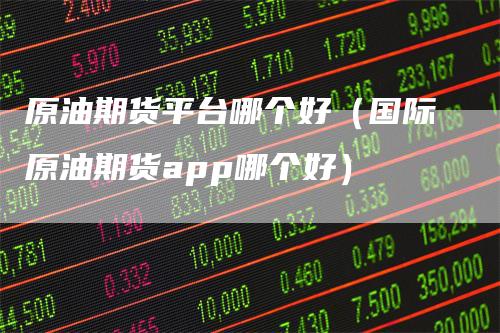 原油期货平台哪个好(国际原油期货app哪个好)