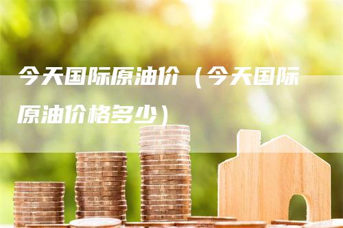 今天国际原油价（今天国际原油价格多少）